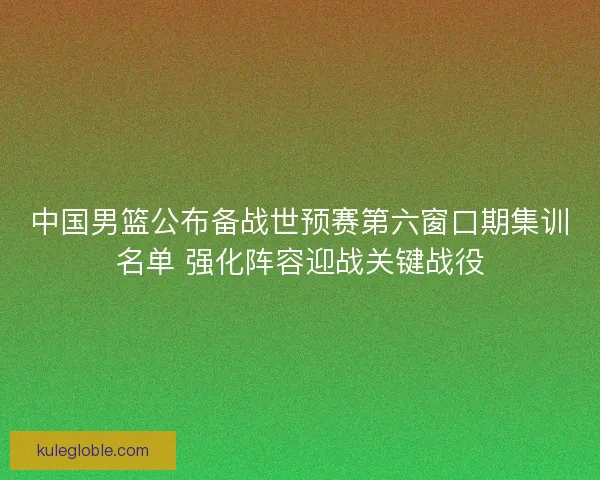 中国男篮公布备战世预赛第六窗口期集训名单 强化阵容迎战关键战役