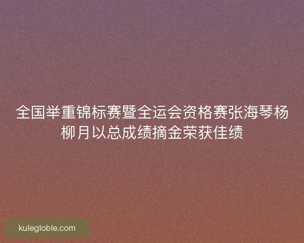 全国举重锦标赛暨全运会资格赛张海琴杨柳月以总成绩摘金荣获佳绩