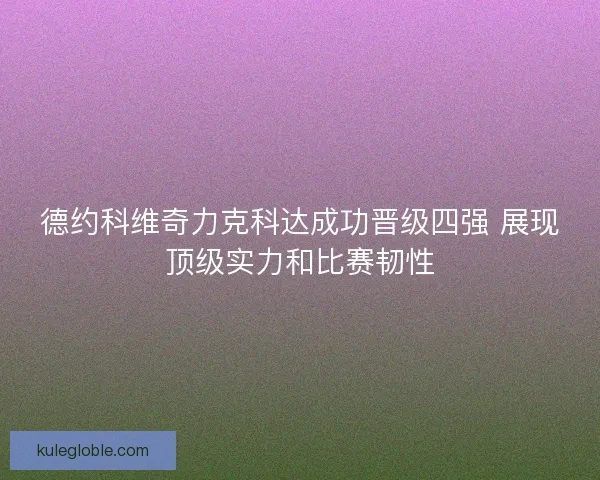 德约科维奇力克科达成功晋级四强 展现顶级实力和比赛韧性
