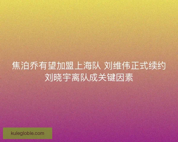 焦泊乔有望加盟上海队 刘维伟正式续约刘晓宇离队成关键因素