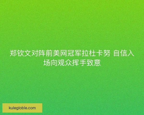 郑钦文对阵前美网冠军拉杜卡努 自信入场向观众挥手致意