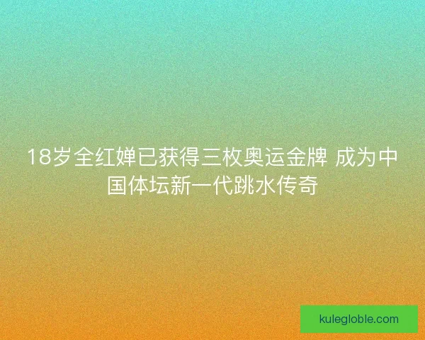 18岁全红婵已获得三枚奥运金牌 成为中国体坛新一代跳水传奇