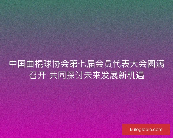 中国曲棍球协会第七届会员代表大会圆满召开 共同探讨未来发展新机遇 中国曲棍球协会第七届会员代表大会圆满召开 共同探讨未来发展新机遇