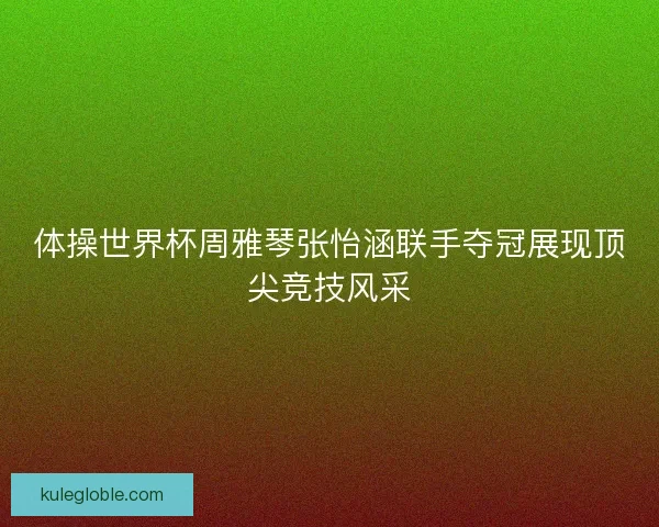 体操世界杯周雅琴张怡涵联手夺冠展现顶尖竞技风采