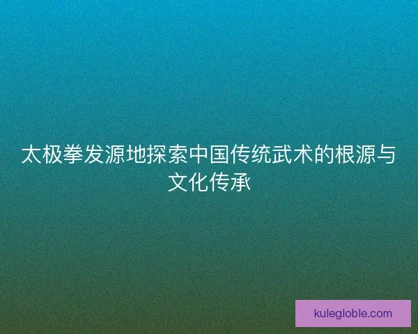 太极拳发源地探索中国传统武术的根源与文化传承