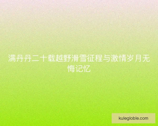 满丹丹二十载越野滑雪征程与激情岁月无悔记忆 满丹丹二十载越野滑雪征程与激情岁月无悔记忆