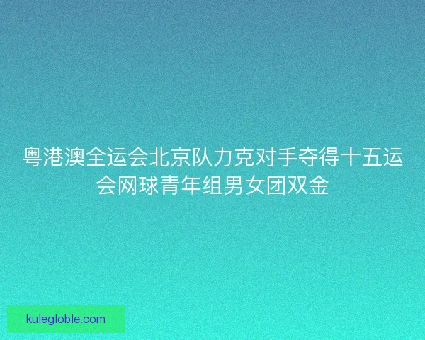 粤港澳全运会北京队力克对手夺得十五运会网球青年组男女团双金 粤港澳全运会北京队力克对手夺得十五运会网球青年组男女团双金