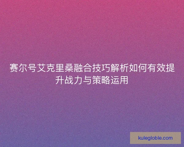 赛尔号艾克里桑融合技巧解析如何有效提升战力与策略运用