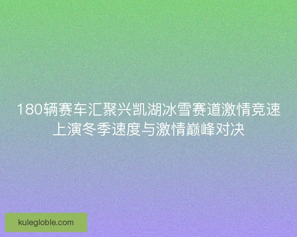 180辆赛车汇聚兴凯湖冰雪赛道激情竞速上演冬季速度与激情巅峰对决 180辆赛车汇聚兴凯湖冰雪赛道激情竞速上演冬季速度与激情巅峰对决