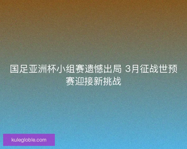 国足亚洲杯小组赛遗憾出局 3月征战世预赛迎接新挑战