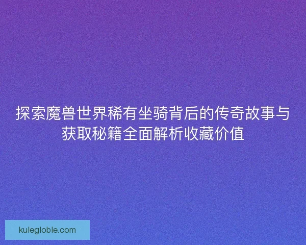 探索魔兽世界稀有坐骑背后的传奇故事与获取秘籍全面解析收藏价值