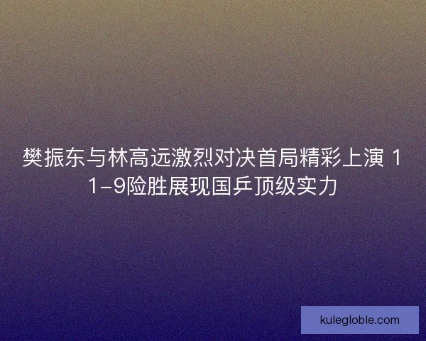 樊振东与林高远激烈对决首局精彩上演 11-9险胜展现国乒顶级实力