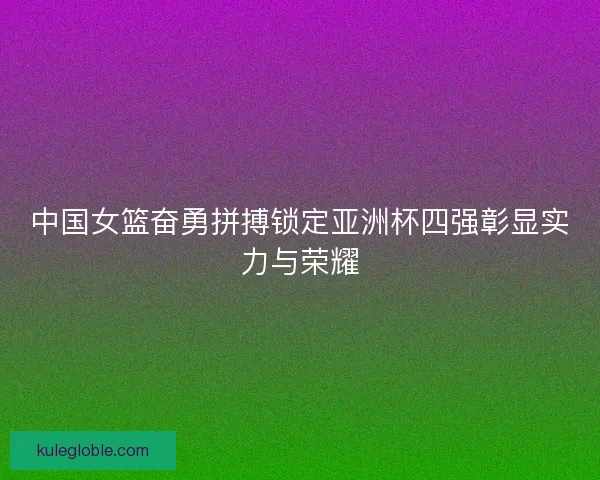 中国女篮奋勇拼搏锁定亚洲杯四强彰显实力与荣耀