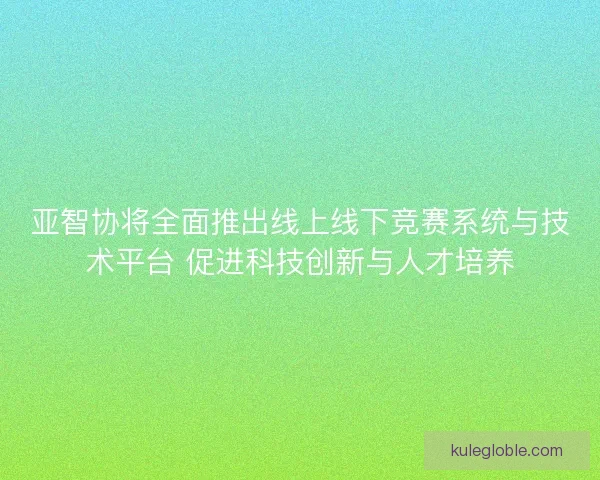 亚智协将全面推出线上线下竞赛系统与技术平台 促进科技创新与人才培养