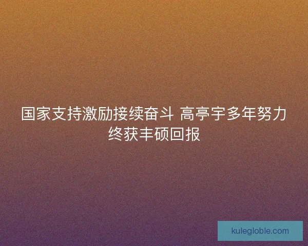 国家支持激励接续奋斗 高亭宇多年努力终获丰硕回报