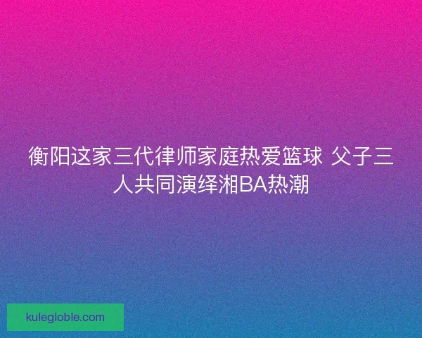 衡阳这家三代律师家庭热爱篮球 父子三人共同演绎湘BA热潮
