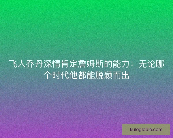 飞人乔丹深情肯定詹姆斯的能力：无论哪个时代他都能脱颖而出