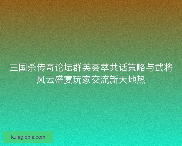 三国杀传奇论坛群英荟萃共话策略与武将风云盛宴玩家交流新天地热