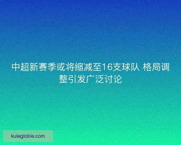 中超新赛季或将缩减至16支球队 格局调整引发广泛讨论