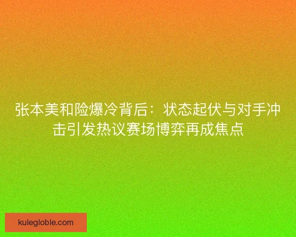张本美和险爆冷背后：状态起伏与对手冲击引发热议赛场博弈再成焦点