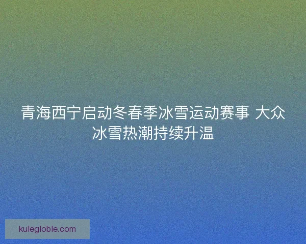 青海西宁启动冬春季冰雪运动赛事 大众冰雪热潮持续升温