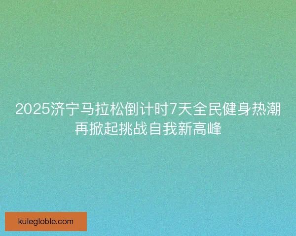 2025济宁马拉松倒计时7天全民健身热潮再掀起挑战自我新高峰