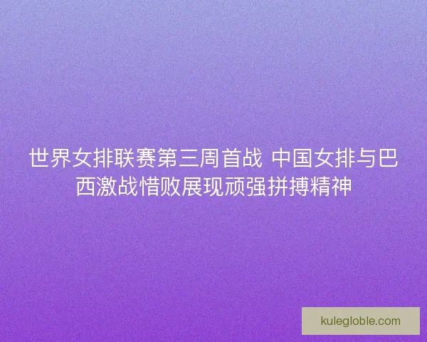 世界女排联赛第三周首战 中国女排与巴西激战惜败展现顽强拼搏精神