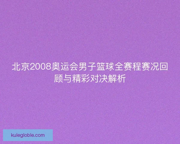 北京2008奥运会男子篮球全赛程赛况回顾与精彩对决解析