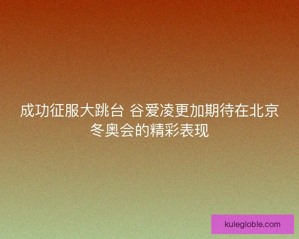 成功征服大跳台 谷爱凌更加期待在北京冬奥会的精彩表现