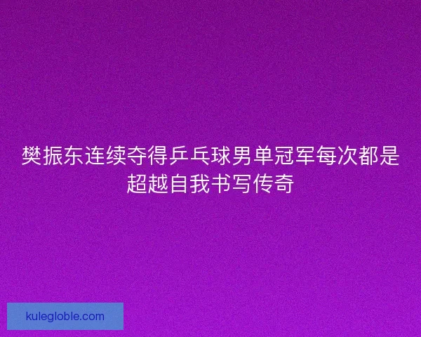 樊振东连续夺得乒乓球男单冠军每次都是超越自我书写传奇