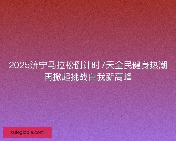 2025济宁马拉松倒计时7天全民健身热潮再掀起挑战自我新高峰