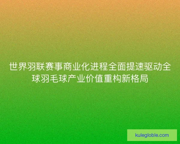 世界羽联赛事商业化进程全面提速驱动全球羽毛球产业价值重构新格局