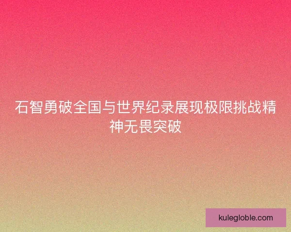 石智勇破全国与世界纪录展现极限挑战精神无畏突破 石智勇破全国与世界纪录展现极限挑战精神无畏突破