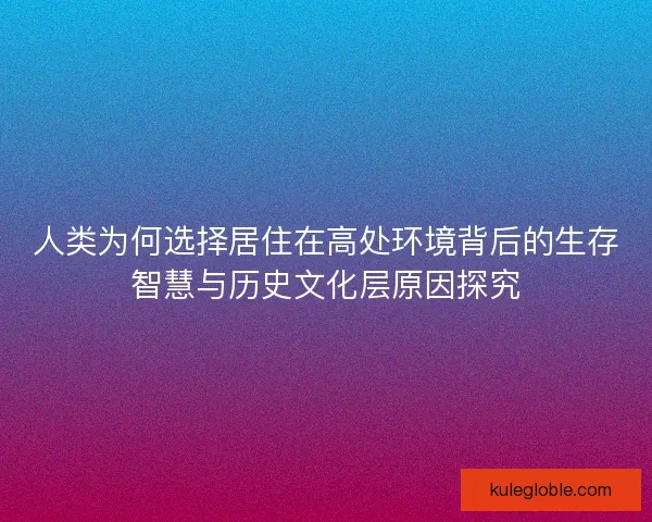 人类为何选择居住在高处环境背后的生存智慧与历史文化层原因探究 人类为何选择居住在高处环境背后的生存智慧与历史文化层原因探究