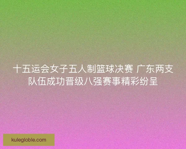 十五运会女子五人制篮球决赛 广东两支队伍成功晋级八强赛事精彩纷呈 十五运会女子五人制篮球决赛 广东两支队伍成功晋级八强赛事精彩纷呈