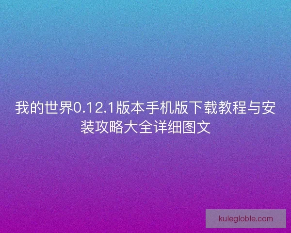 我的世界0.12.1版本手机版下载教程与安装攻略大全详细图文