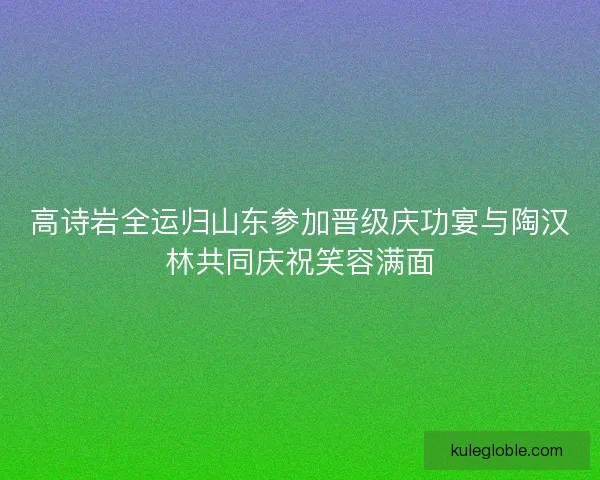 高诗岩全运归山东参加晋级庆功宴与陶汉林共同庆祝笑容满面